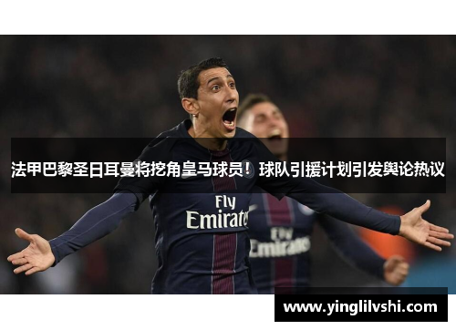 法甲巴黎圣日耳曼将挖角皇马球员！球队引援计划引发舆论热议
