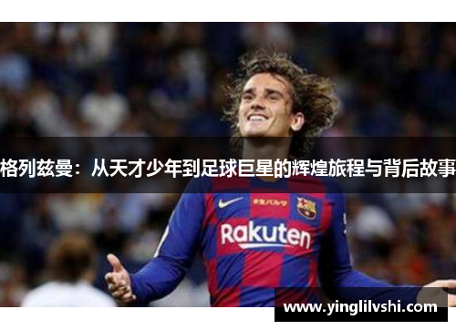 格列兹曼：从天才少年到足球巨星的辉煌旅程与背后故事