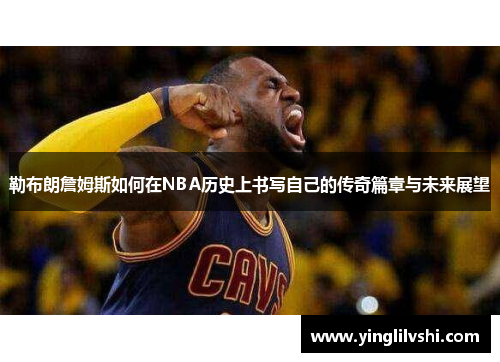 勒布朗詹姆斯如何在NBA历史上书写自己的传奇篇章与未来展望